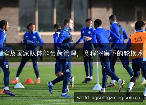 埃及国家队体能负荷管理,赛程密集下的轮换术 埃及国家队体能负荷管理,赛程密集下的轮换术